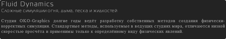 Fluid Dynamics Сложные симуляции огня, дыма, песка и жидкостей Студия OKO-Graphics долгие годы ведёт разработку собственных методов создания физически-корректных симуляция. Стандартные методы, используемые в ведущих студиях мира, отличаются низкой скоростью просчёта и применимы только к определённому виду физических явлений. 
