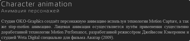 Character animation Анимация персонажей Студия OKO-Graphics создаёт персонажную анимацию используя технологии Motion Capture, а так же stop-motion анимацию. Лицевая анимация осуществляется путём применения существенно доработанной технологии Motion Perfomance, разработанной режиссёром Джеймсом Кэмероном и студией Weta Digital специально для фильма Аватар (2009).