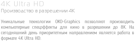 4K Ultra HD Производство в разрешении 4K Уникальные технологии OKO-Graphics позволяют производить компьютерные спецэффекты для кино в разрешении до 8K. На сегодняшний день приоритетным направлением является работа в формате 4K Ultra HD.