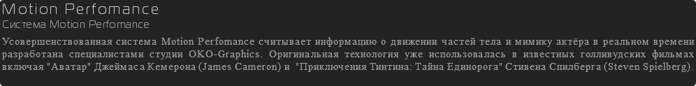 Motion Perfomance Система Motion Perfomance Усовершенствованная система Motion Perfomance считывает информацию о движении частей тела и мимику актёра в реальном времени разработана специалистами студии OKO-Graphics. Оригинальная технология уже использовалась в известных голливудских фильмах включая "Аватар" Джеймаса Кемерона (James Cameron) и "Приключения Тинтина: Тайна Единорога" Стивена Спилберга (Steven Spielberg).