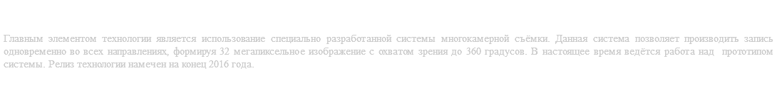 Съёмка кино по технологии OKO-Vision® Главным элементом технологии является использование специально разработанной системы многокамерной съёмки. Данная система позволяет производить запись одновременно во всех направлениях, формируя 32 мегапиксельное изображение с охватом зрения до 360 градусов. В настоящее время ведётся работа над прототипом системы. Релиз технологии намечен на конец 2016 года.