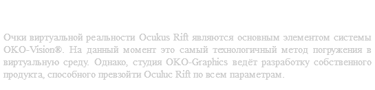 Очки виртуальной реальности Oculus Rift Очки виртуальной реальности Ocukus Rift являются основным элементом системы OKO-Vision®. На данный момент это самый технологичный метод погружения в виртуальную среду. Однако, студия OKO-Graphics ведёт разработку собственного продукта, способного превзойти Oculuc Rift по всем параметрам.