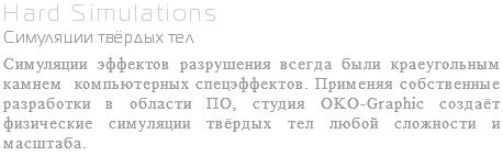 Hard Simulations Симуляции твёрдых тел Симуляции эффектов разрушения всегда были краеугольным камнем компьютерных спецэффектов. Применяя собственные разработки в области ПО, студия OKO-Graphic создаёт физические симуляции твёрдых тел любой сложности и масштаба.