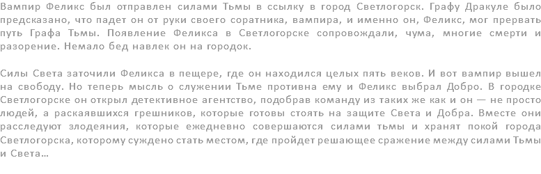 Вампир Феликс был отправлен силами Тьмы в ссылку в город Светлогорск. Графу Дракуле было предсказано, что падет он от руки своего соратника, вампира, и именно он, Феликс, мог прервать путь Графа Тьмы. Появление Феликса в Светлогорске сопровождали, чума, многие смерти и разорение. Немало бед навлек он на городок. Силы Света заточили Феликса в пещере, где он находился целых пять веков. И вот вампир вышел на свободу. Но теперь мысль о служении Тьме противна ему и Феликс выбрал Добро. В городке Светлогорске он открыл детективное агентство, подобрав команду из таких же как и он — не просто людей, а раскаявшихся грешников, которые готовы стоять на защите Света и Добра. Вместе они расследуют злодеяния, которые ежедневно совершаются силами тьмы и хранят покой города Светлогорска, которому суждено стать местом, где пройдет решающее сражение между силами Тьмы и Света… 