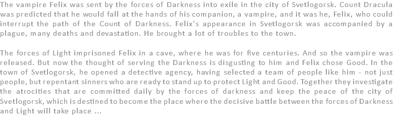 The vampire Felix was sent by the forces of Darkness into exile in the city of Svetlogorsk. Count Dracula was predicted that he would fall at the hands of his companion, a vampire, and it was he, Felix, who could interrupt the path of the Count of Darkness. Felix's appearance in Svetlogorsk was accompanied by a plague, many deaths and devastation. He brought a lot of troubles to the town. The forces of Light imprisoned Felix in a cave, where he was for five centuries. And so the vampire was released. But now the thought of serving the Darkness is disgusting to him and Felix chose Good. In the town of Svetlogorsk, he opened a detective agency, having selected a team of people like him - not just people, but repentant sinners who are ready to stand up to protect Light and Good. Together they investigate the atrocities that are committed daily by the forces of darkness and keep the peace of the city of Svetlogorsk, which is destined to become the place where the decisive battle between the forces of Darkness and Light will take place ... 